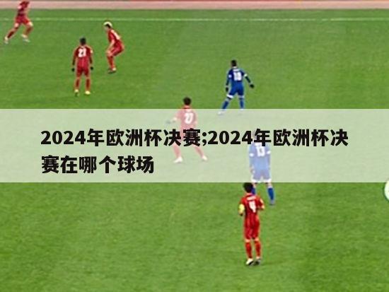 2024年欧洲杯决赛;2024年欧洲杯决赛在哪个球场