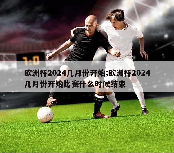 欧洲杯2024几月份开始;欧洲杯2024几月份开始比赛什么时候结束