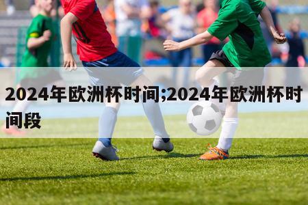 2024年欧洲杯时间;2024年欧洲杯时间段