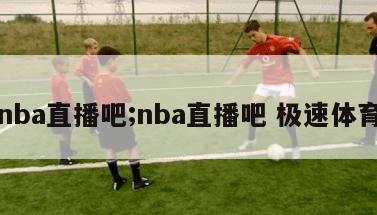 nba直播吧;nba直播吧 极速体育