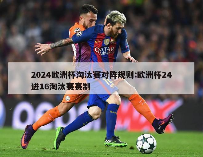 2024欧洲杯淘汰赛对阵规则;欧洲杯24进16淘汰赛赛制