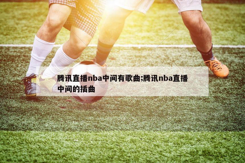 腾讯直播nba中间有歌曲;腾讯nba直播中间的插曲